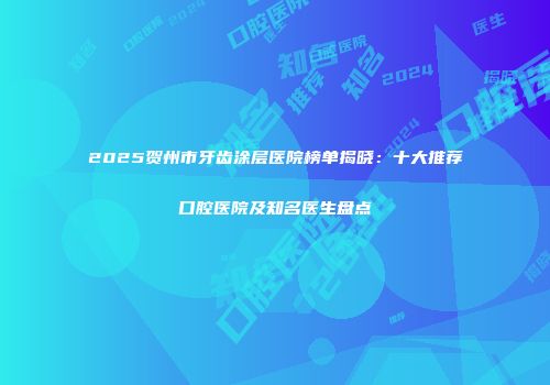 2025贺州市牙齿涂层医院榜单揭晓：十大推荐口腔医院及知名医生盘点