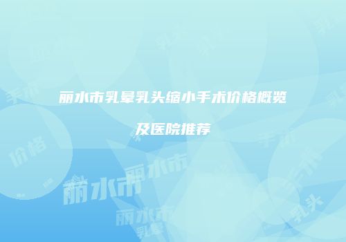 丽水市乳晕乳头缩小手术价格概览及医院推荐