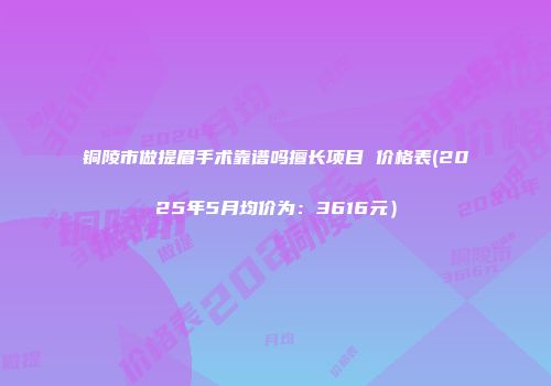 铜陵市做提眉手术靠谱吗擅长项目 价格表(2025年5月均价为：3616元）