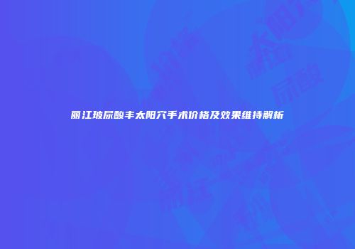 丽江玻尿酸丰太阳穴手术价格及效果维持解析