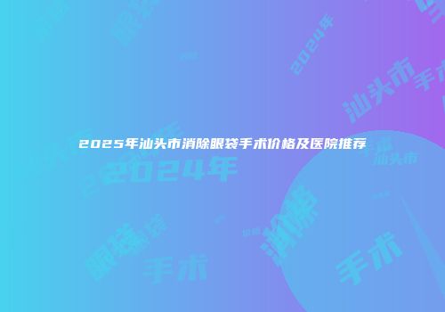 2025年汕头市消除眼袋手术价格及医院推荐