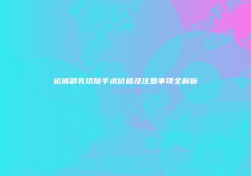 运城副乳切除手术价格及注意事项全解析