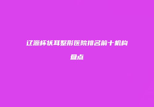 辽源杯状耳整形医院排名前十机构盘点