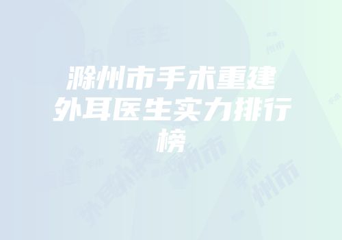 滁州市手术重建外耳医生实力排行榜