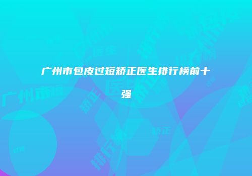 广州市包皮过短矫正医生排行榜前十强