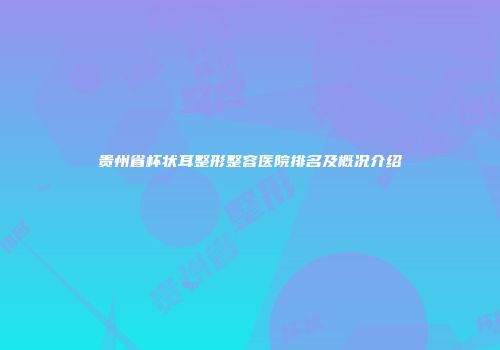 贵州省杯状耳整形整容医院排名及概况介绍