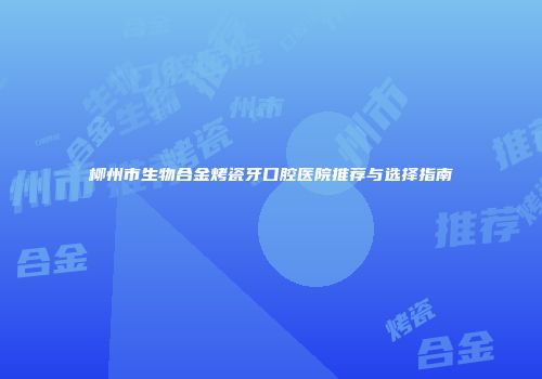 柳州市生物合金烤瓷牙口腔医院推荐与选择指南