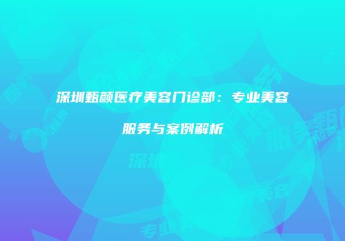 深圳甄颜医疗美容门诊部：专业美容服务与案例解析