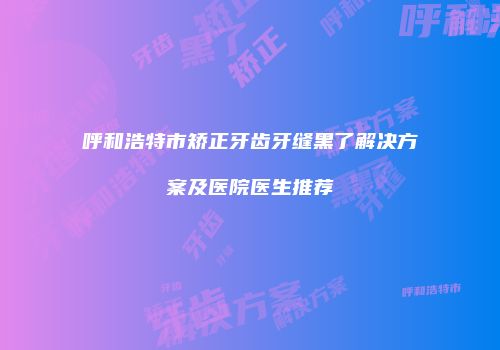 呼和浩特市矫正牙齿牙缝黑了解决方案及医院医生推荐