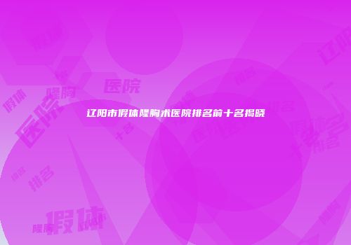 辽阳市假体隆胸术医院排名前十名揭晓