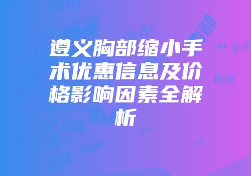 遵义胸部缩小手术优惠信息及价格影响因素全解析