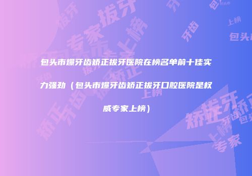 包头市爆牙齿矫正拔牙医院在榜名单前十佳实力强劲（包头市爆牙齿矫正拔牙口腔医院是权威专家上榜）