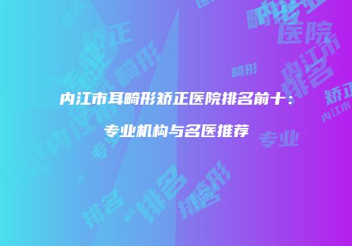 内江市耳畸形矫正医院排名前十：专业机构与名医推荐