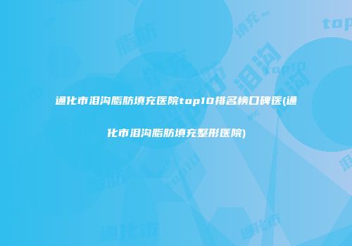 通化市泪沟脂肪填充医院top10排名榜口碑医(通化市泪沟脂肪填充整形医院)