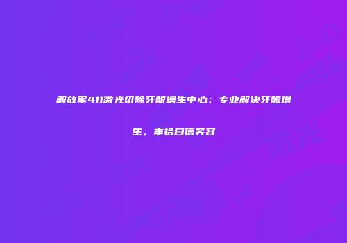 解放军411激光切除牙龈增生中心：专业解决牙龈增生，重拾自信笑容