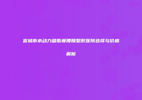 宣城市水动力吸脂瘦腰腹整形医院选择与价格解析