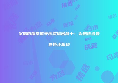 义乌市钢铁箍牙医院排名前十：为您挑选最佳矫正机构