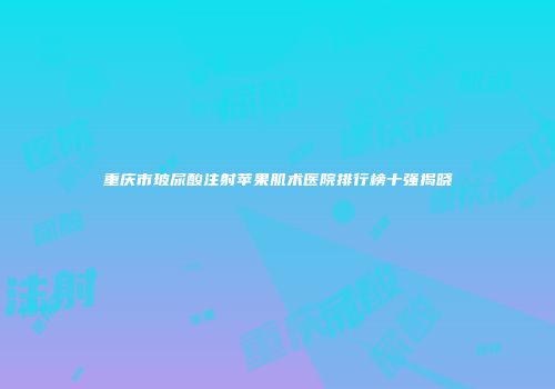 重庆市玻尿酸注射苹果肌术医院排行榜十强揭晓