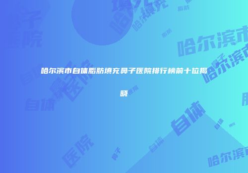 哈尔滨市自体脂肪填充鼻子医院排行榜前十位揭晓