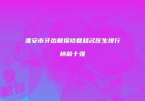 淮安市牙齿磨损修复知名医生排行榜前十强