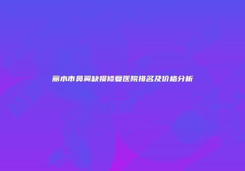丽水市鼻翼缺损修复医院排名及价格分析