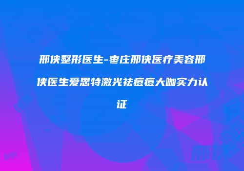 邢侠整形医生-枣庄邢侠医疗美容邢侠医生爱思特激光祛痘痘大咖实力认证