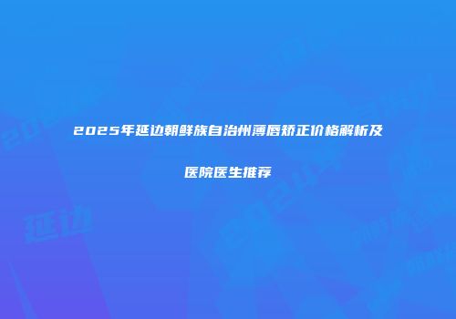 2025年延边朝鲜族自治州薄唇矫正价格解析及医院医生推荐