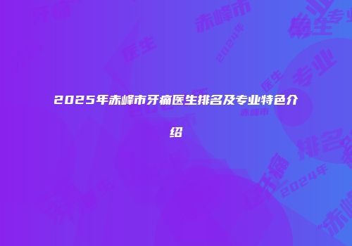 2025年赤峰市牙痛医生排名及专业特色介绍