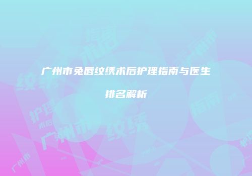 广州市兔唇纹绣术后护理指南与医生排名解析