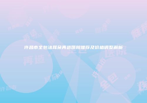 许昌市全包法耳朵再造医院推荐及价格调整解析