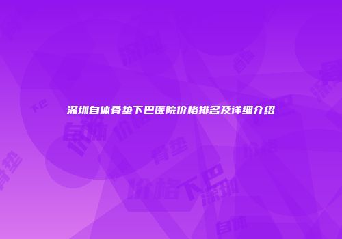 深圳自体骨垫下巴医院价格排名及详细介绍