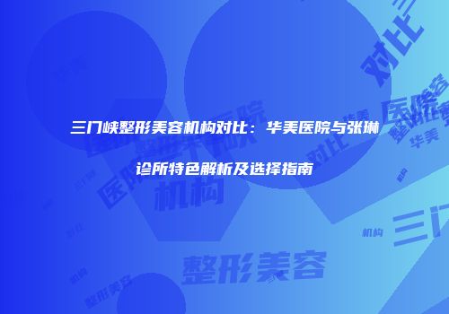 三门峡整形美容机构对比：华美医院与张琳诊所特色解析及选择指南