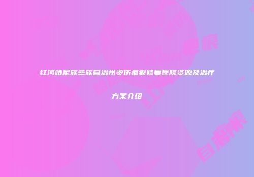 红河哈尼族彝族自治州烫伤疤痕修复医院资源及治疗方案介绍