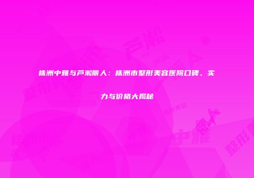 株洲中雅与芦淞丽人：株洲市整形美容医院口碑、实力与价格大揭秘