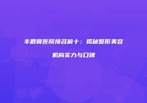 丰唇膏医院排名前十：揭秘整形美容机构实力与口碑