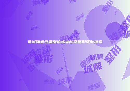 运城雕塑性吸脂价格波动及整形医院推荐