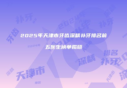 2025年天津市牙齿深龋补牙排名前五医生榜单揭晓