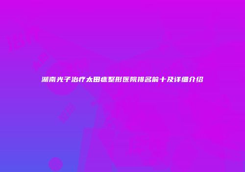 湖南光子治疗太田痣整形医院排名前十及详细介绍