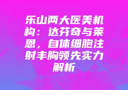 乐山两大医美机构：达芬奇与莱恩，自体细胞注射丰胸领先实力解析