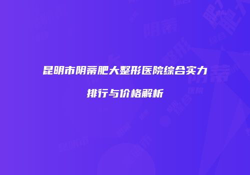 昆明市阴蒂肥大整形医院综合实力排行与价格解析