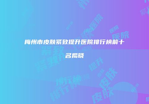 梅州市皮肤紧致提升医院排行榜前十名揭晓