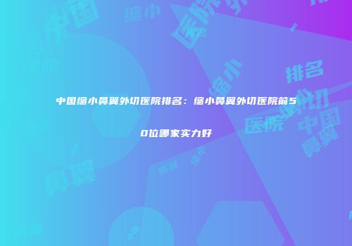 中国缩小鼻翼外切医院排名：缩小鼻翼外切医院前50位哪家实力好
