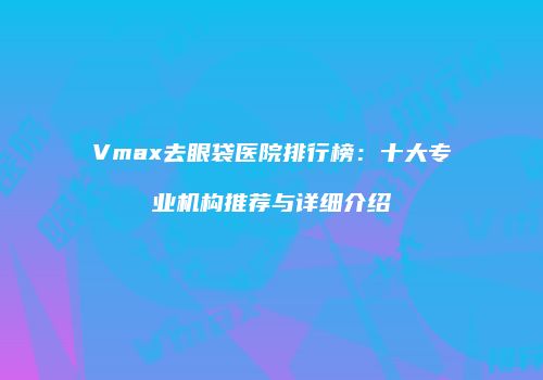 Vmax去眼袋医院排行榜：十大专业机构推荐与详细介绍