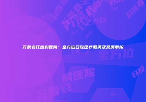 万荣袁氏齿科医院：全方位口腔医疗服务及案例解析