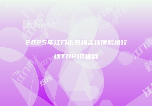 2025年江门市热玛吉钱医院排行榜TOP10揭晓