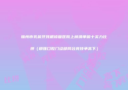锦州市乳前牙残根修复医院上榜清单前十实力比拼（郑强口腔门诊部同台竞技争高下）