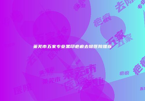 莱芜市五家专业黑印疤痕去除医院推荐