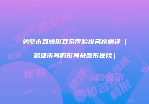 鹤壁市耳畸形耳朵医院排名榜横评（鹤壁市耳畸形耳朵整形医院）