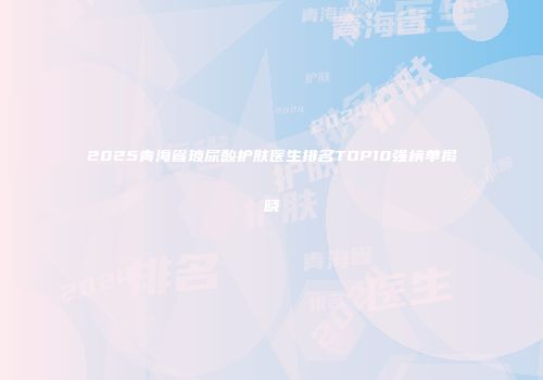 2025青海省玻尿酸护肤医生排名TOP10强榜单揭晓