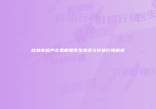 桂林市超声去黑眼圈医生排名与价格行情解读